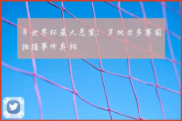 年世界杯最大悬案：罗纳尔多赛前抽搐事件真相