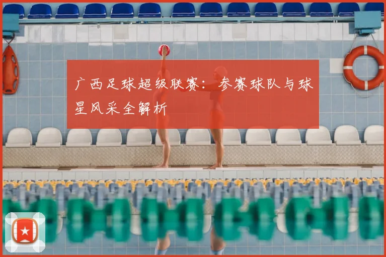广西足球超级联赛：参赛球队与球星风采全解析